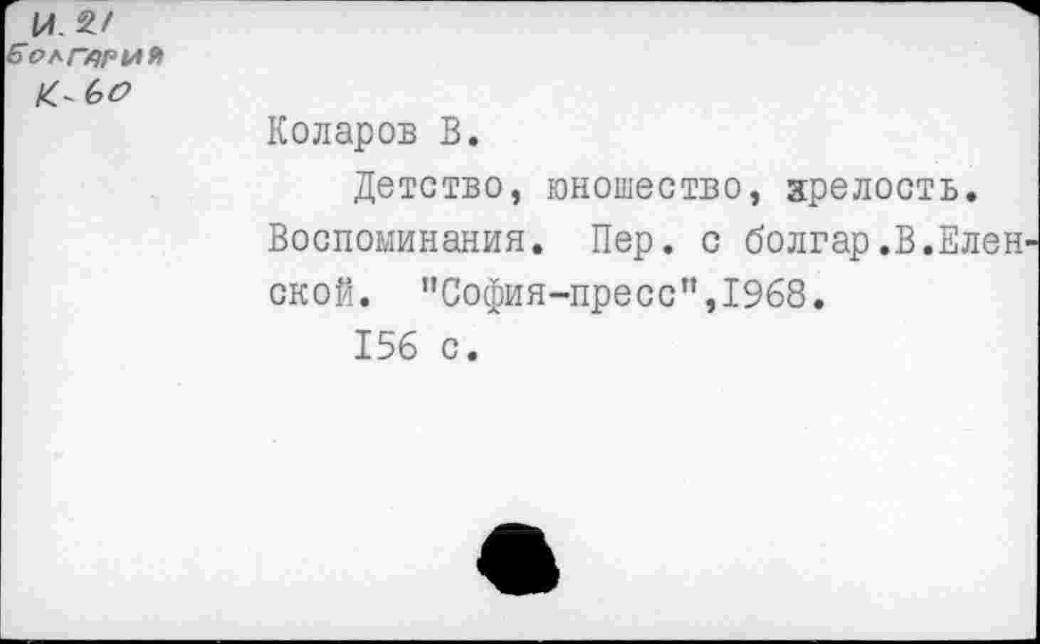 ﻿И.
б'РЛГху/’ИЯ
	Коларов В. Детство, юношество, зрелость. Воспоминания. Пер. с болгар.В.Елен окой. "София-пресс”,1968. 156 с. а